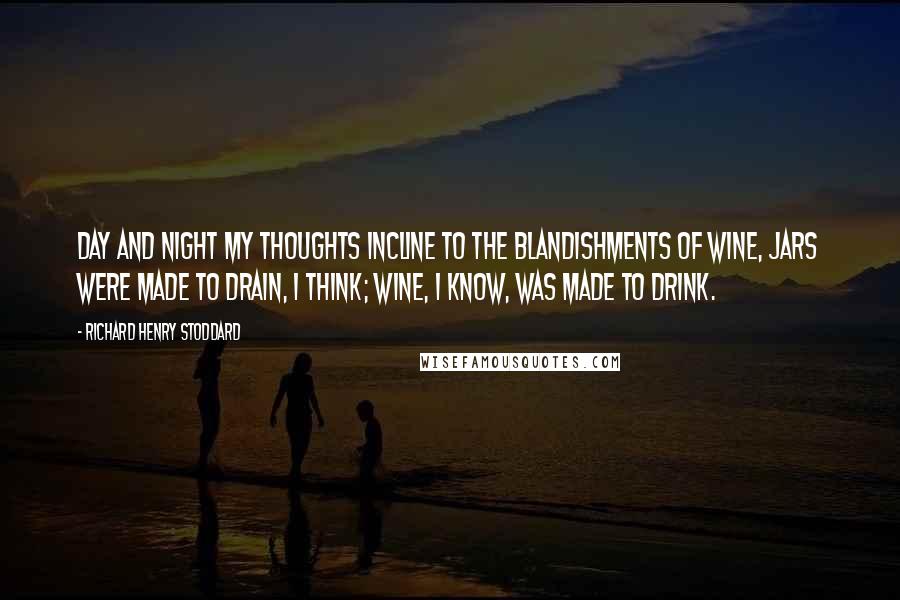 Richard Henry Stoddard Quotes: Day and night my thoughts incline To the blandishments of wine, Jars were made to drain, I think; Wine, I know, was made to drink.