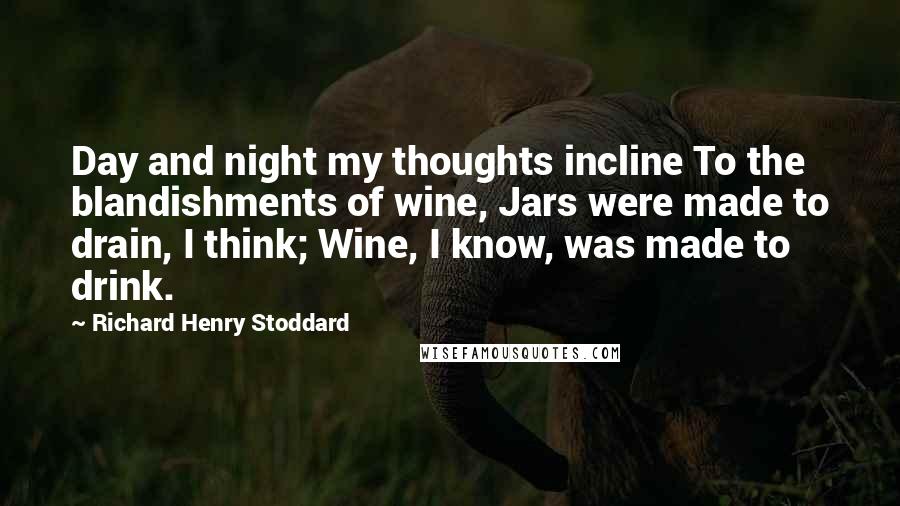 Richard Henry Stoddard Quotes: Day and night my thoughts incline To the blandishments of wine, Jars were made to drain, I think; Wine, I know, was made to drink.