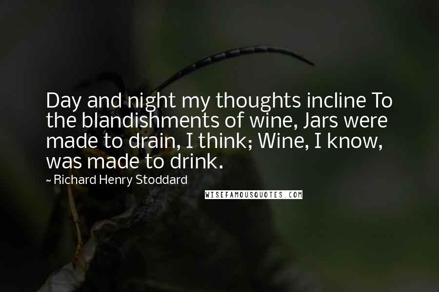 Richard Henry Stoddard Quotes: Day and night my thoughts incline To the blandishments of wine, Jars were made to drain, I think; Wine, I know, was made to drink.