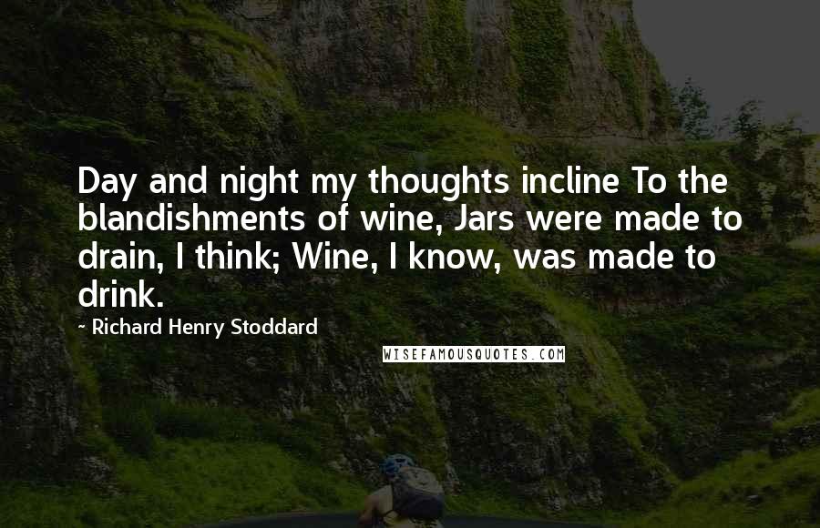 Richard Henry Stoddard Quotes: Day and night my thoughts incline To the blandishments of wine, Jars were made to drain, I think; Wine, I know, was made to drink.