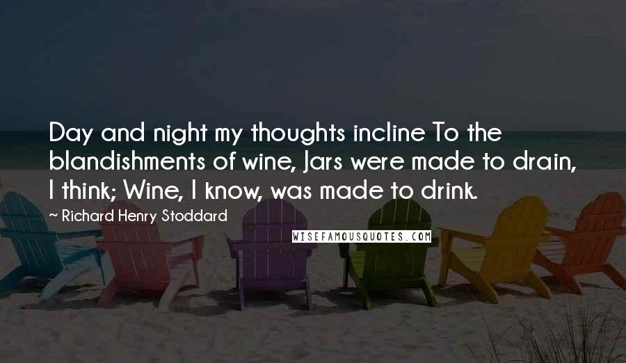 Richard Henry Stoddard Quotes: Day and night my thoughts incline To the blandishments of wine, Jars were made to drain, I think; Wine, I know, was made to drink.