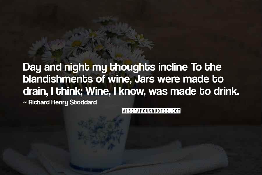 Richard Henry Stoddard Quotes: Day and night my thoughts incline To the blandishments of wine, Jars were made to drain, I think; Wine, I know, was made to drink.