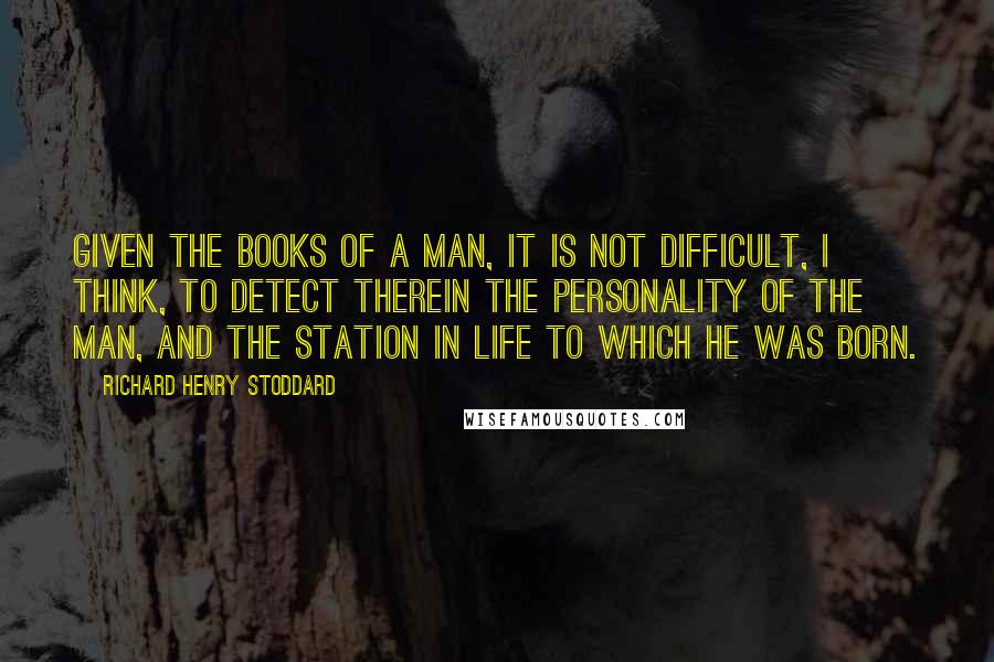 Richard Henry Stoddard Quotes: Given the books of a man, it is not difficult, I think, to detect therein the personality of the man, and the station in life to which he was born.