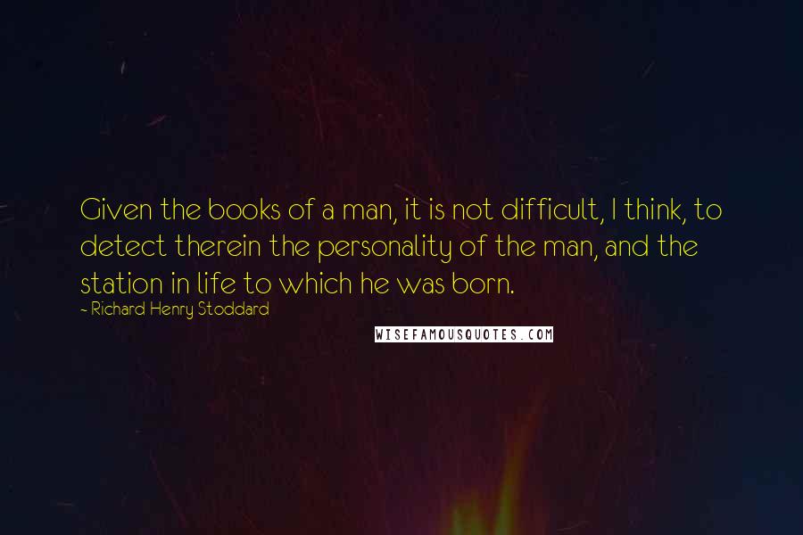 Richard Henry Stoddard Quotes: Given the books of a man, it is not difficult, I think, to detect therein the personality of the man, and the station in life to which he was born.