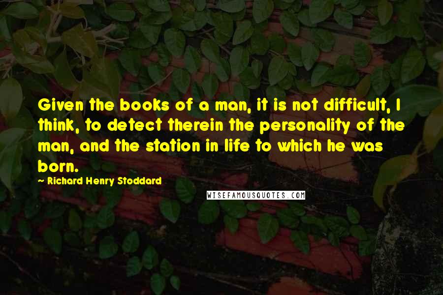 Richard Henry Stoddard Quotes: Given the books of a man, it is not difficult, I think, to detect therein the personality of the man, and the station in life to which he was born.
