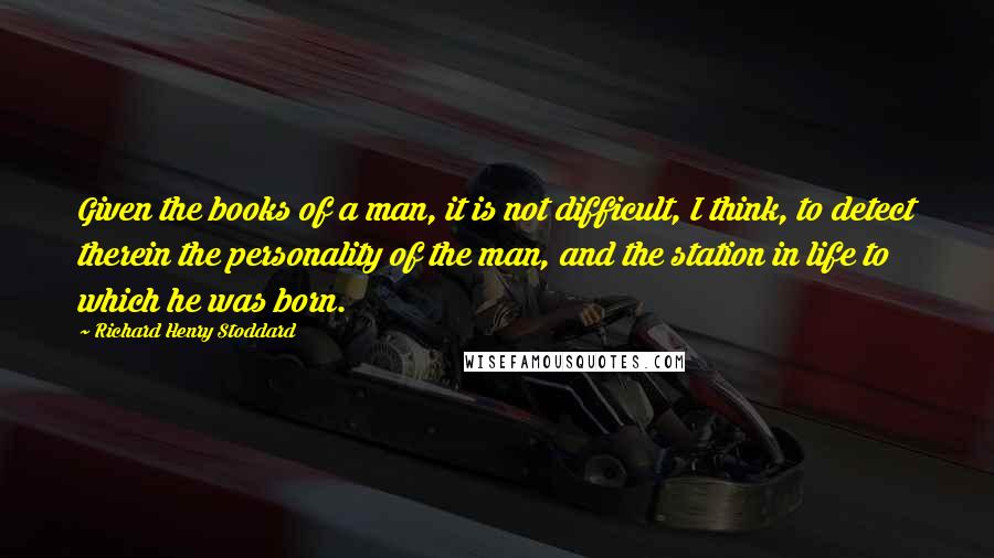 Richard Henry Stoddard Quotes: Given the books of a man, it is not difficult, I think, to detect therein the personality of the man, and the station in life to which he was born.