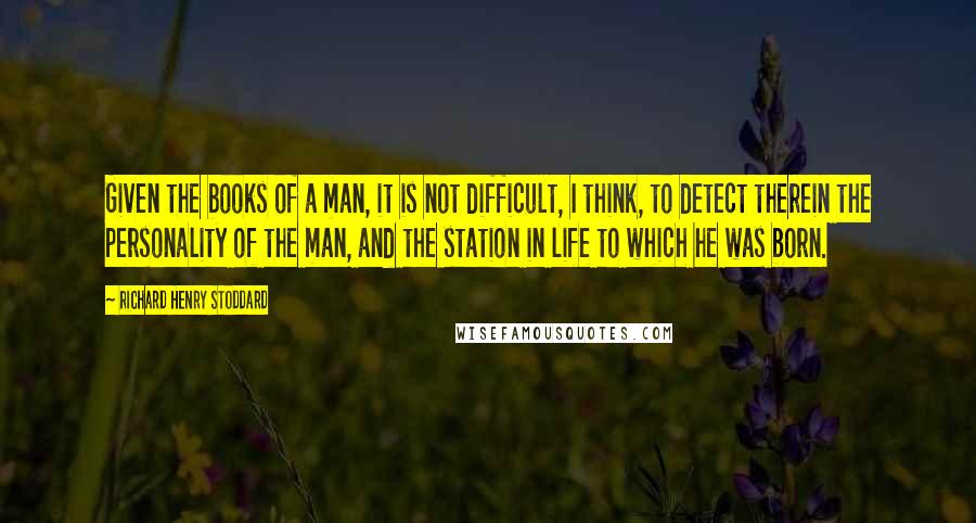 Richard Henry Stoddard Quotes: Given the books of a man, it is not difficult, I think, to detect therein the personality of the man, and the station in life to which he was born.