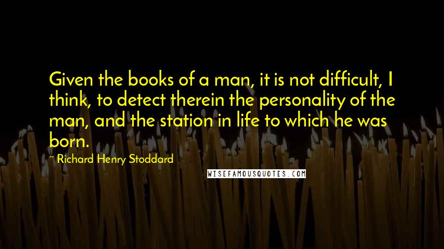 Richard Henry Stoddard Quotes: Given the books of a man, it is not difficult, I think, to detect therein the personality of the man, and the station in life to which he was born.