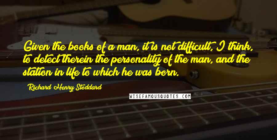 Richard Henry Stoddard Quotes: Given the books of a man, it is not difficult, I think, to detect therein the personality of the man, and the station in life to which he was born.