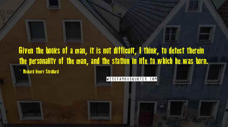 Richard Henry Stoddard Quotes: Given the books of a man, it is not difficult, I think, to detect therein the personality of the man, and the station in life to which he was born.