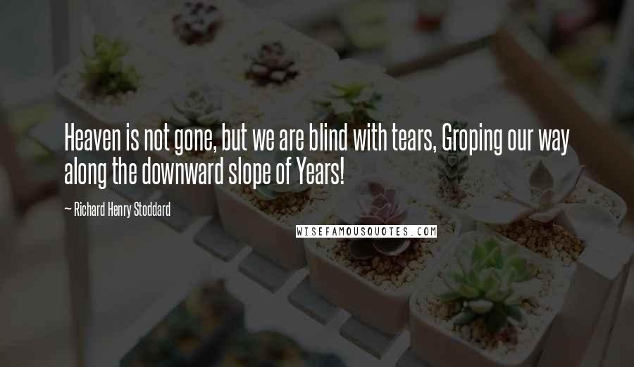 Richard Henry Stoddard Quotes: Heaven is not gone, but we are blind with tears, Groping our way along the downward slope of Years!