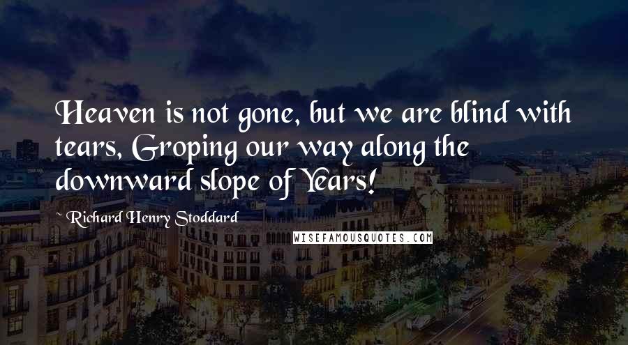 Richard Henry Stoddard Quotes: Heaven is not gone, but we are blind with tears, Groping our way along the downward slope of Years!