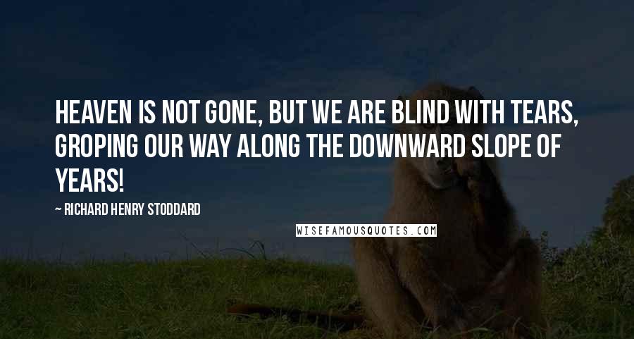 Richard Henry Stoddard Quotes: Heaven is not gone, but we are blind with tears, Groping our way along the downward slope of Years!