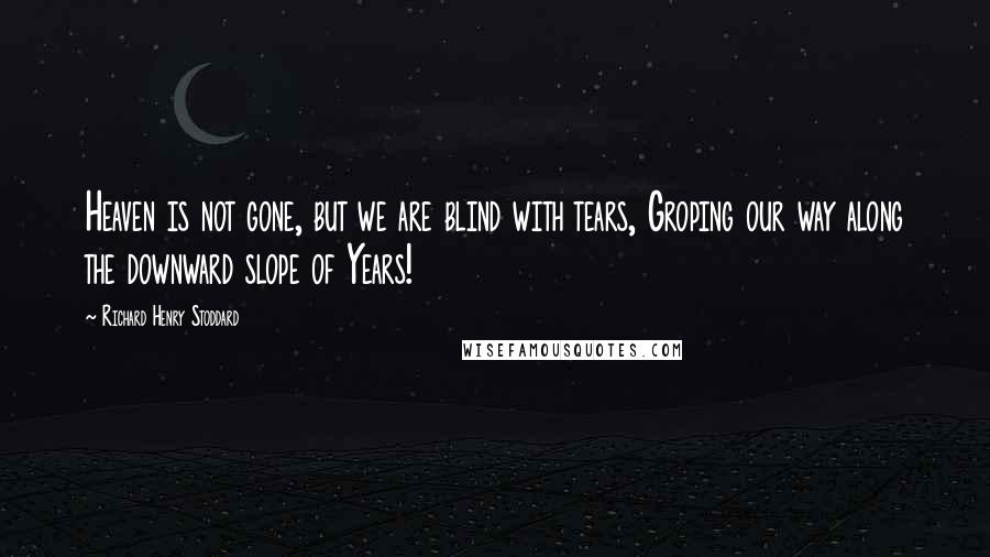 Richard Henry Stoddard Quotes: Heaven is not gone, but we are blind with tears, Groping our way along the downward slope of Years!