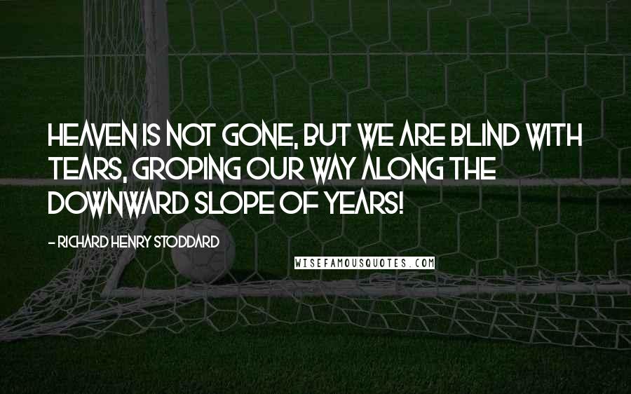 Richard Henry Stoddard Quotes: Heaven is not gone, but we are blind with tears, Groping our way along the downward slope of Years!