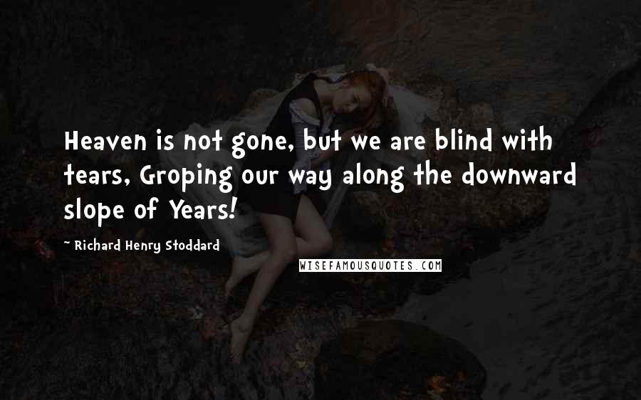 Richard Henry Stoddard Quotes: Heaven is not gone, but we are blind with tears, Groping our way along the downward slope of Years!