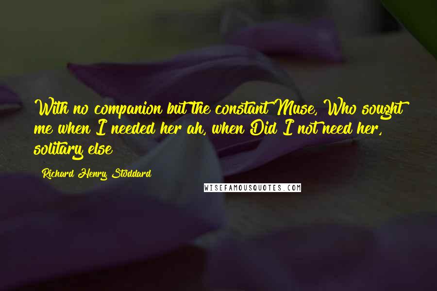 Richard Henry Stoddard Quotes: With no companion but the constant Muse, Who sought me when I needed her ah, when Did I not need her, solitary else?