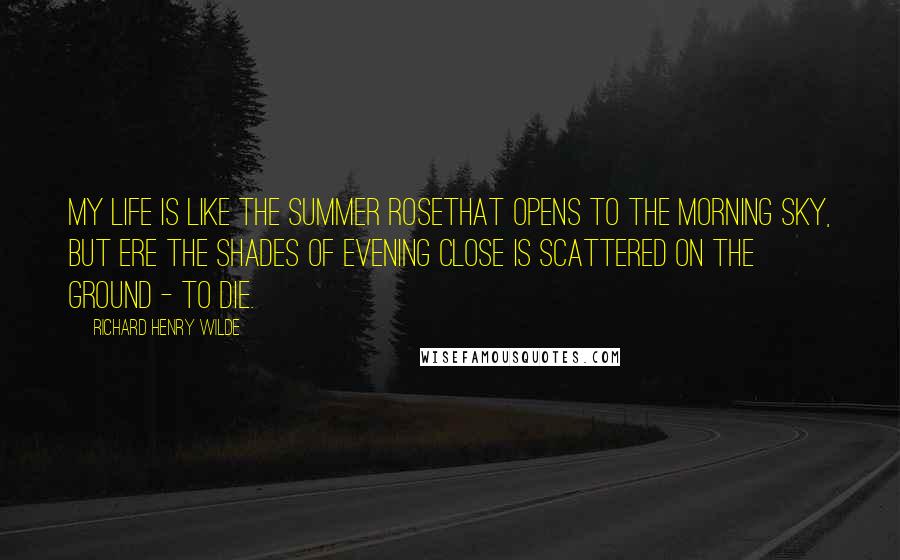 Richard Henry Wilde Quotes: My life is like the summer roseThat opens to the morning sky, But ere the shades of evening close Is scattered on the ground - to die.