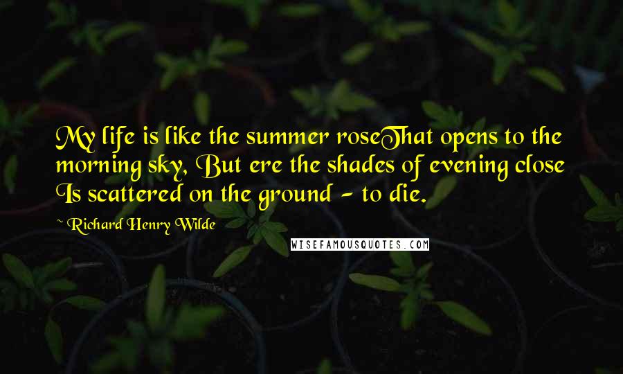 Richard Henry Wilde Quotes: My life is like the summer roseThat opens to the morning sky, But ere the shades of evening close Is scattered on the ground - to die.