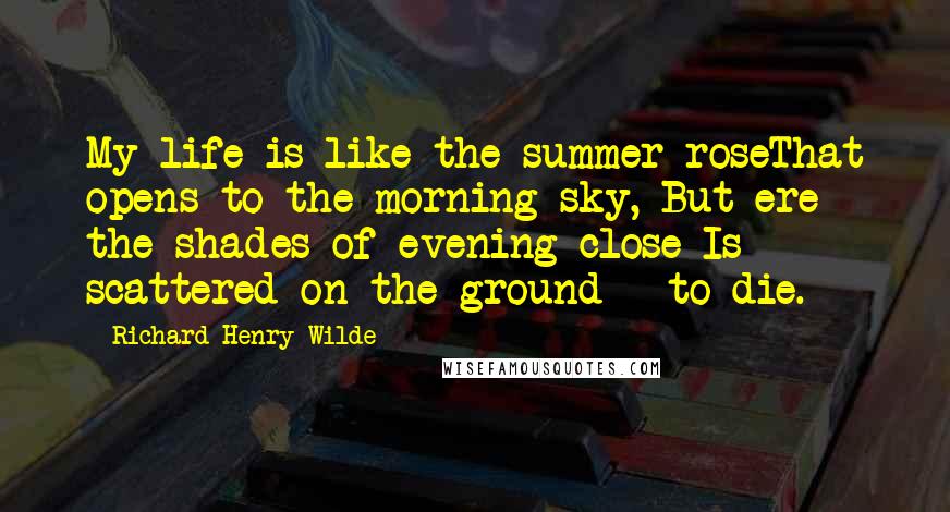 Richard Henry Wilde Quotes: My life is like the summer roseThat opens to the morning sky, But ere the shades of evening close Is scattered on the ground - to die.