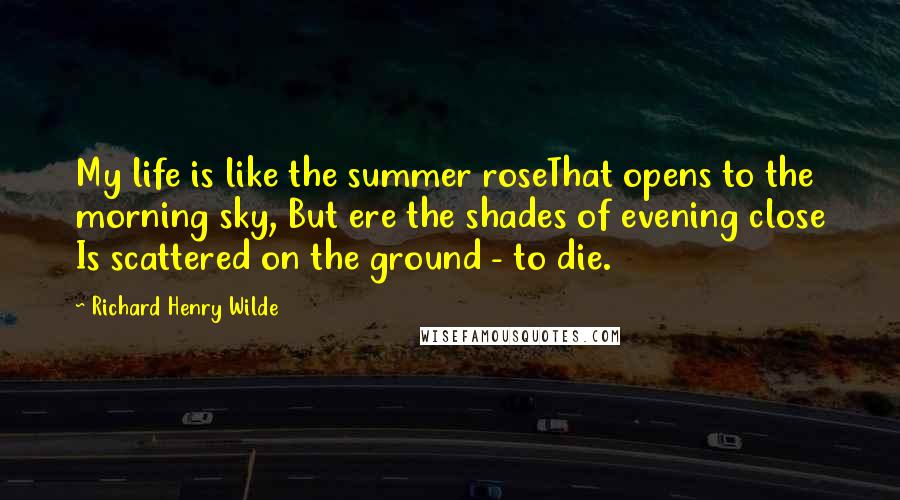 Richard Henry Wilde Quotes: My life is like the summer roseThat opens to the morning sky, But ere the shades of evening close Is scattered on the ground - to die.