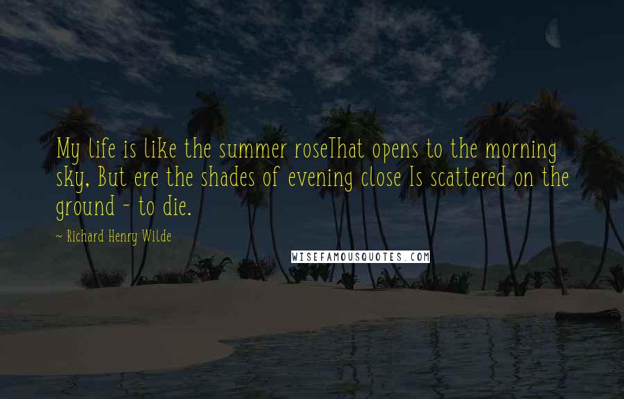 Richard Henry Wilde Quotes: My life is like the summer roseThat opens to the morning sky, But ere the shades of evening close Is scattered on the ground - to die.