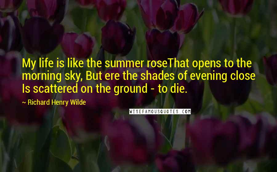 Richard Henry Wilde Quotes: My life is like the summer roseThat opens to the morning sky, But ere the shades of evening close Is scattered on the ground - to die.