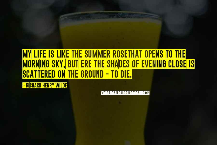 Richard Henry Wilde Quotes: My life is like the summer roseThat opens to the morning sky, But ere the shades of evening close Is scattered on the ground - to die.