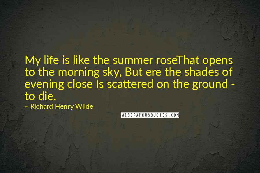 Richard Henry Wilde Quotes: My life is like the summer roseThat opens to the morning sky, But ere the shades of evening close Is scattered on the ground - to die.