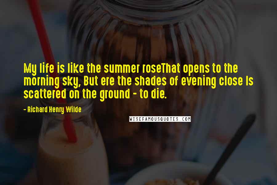 Richard Henry Wilde Quotes: My life is like the summer roseThat opens to the morning sky, But ere the shades of evening close Is scattered on the ground - to die.