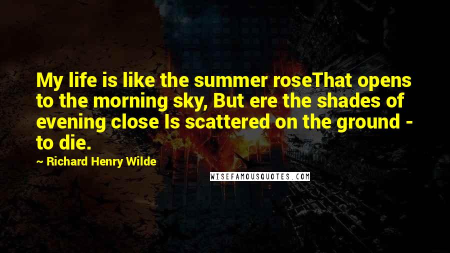 Richard Henry Wilde Quotes: My life is like the summer roseThat opens to the morning sky, But ere the shades of evening close Is scattered on the ground - to die.