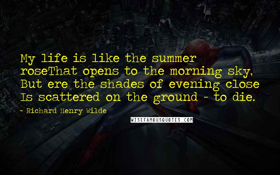 Richard Henry Wilde Quotes: My life is like the summer roseThat opens to the morning sky, But ere the shades of evening close Is scattered on the ground - to die.