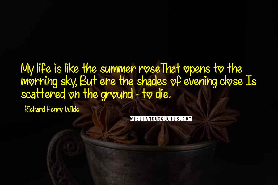 Richard Henry Wilde Quotes: My life is like the summer roseThat opens to the morning sky, But ere the shades of evening close Is scattered on the ground - to die.