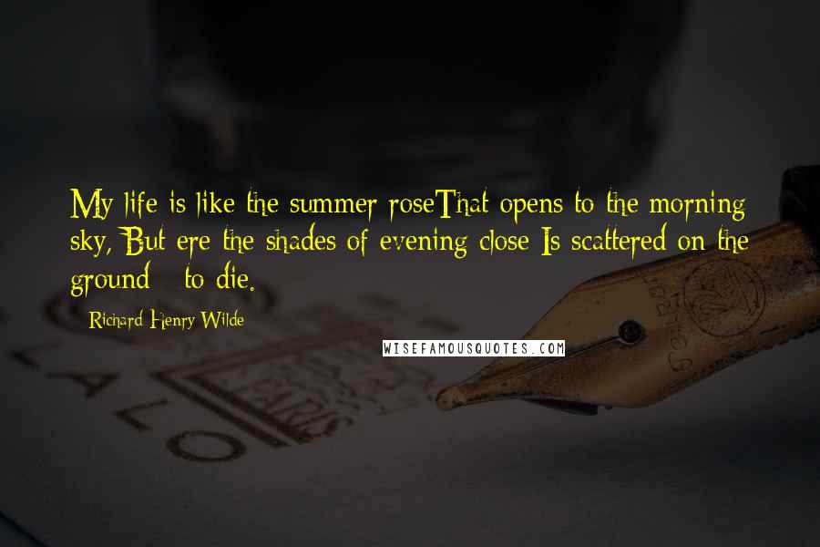 Richard Henry Wilde Quotes: My life is like the summer roseThat opens to the morning sky, But ere the shades of evening close Is scattered on the ground - to die.