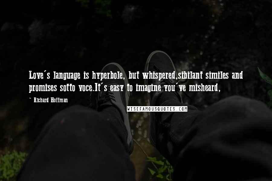 Richard Hoffman Quotes: Love's language is hyperbole, but whispered,sibilant similes and promises sotto voce.It's easy to imagine you've misheard,