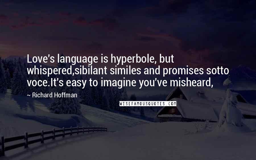 Richard Hoffman Quotes: Love's language is hyperbole, but whispered,sibilant similes and promises sotto voce.It's easy to imagine you've misheard,