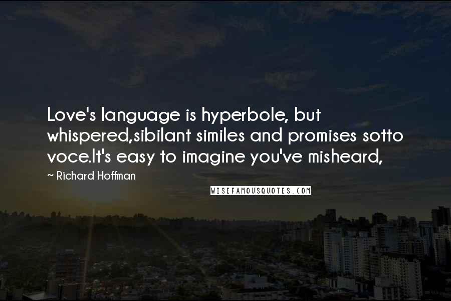 Richard Hoffman Quotes: Love's language is hyperbole, but whispered,sibilant similes and promises sotto voce.It's easy to imagine you've misheard,