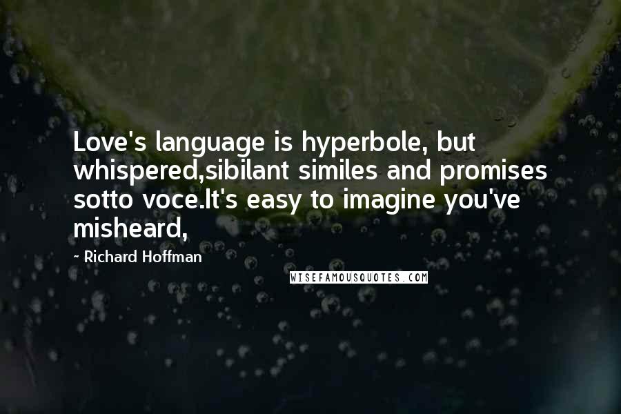 Richard Hoffman Quotes: Love's language is hyperbole, but whispered,sibilant similes and promises sotto voce.It's easy to imagine you've misheard,