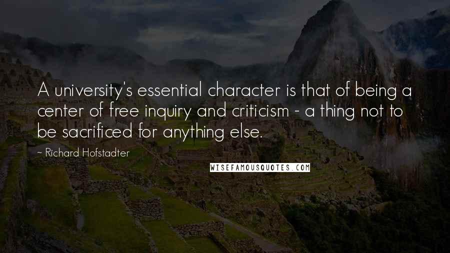 Richard Hofstadter Quotes: A university's essential character is that of being a center of free inquiry and criticism - a thing not to be sacrificed for anything else.