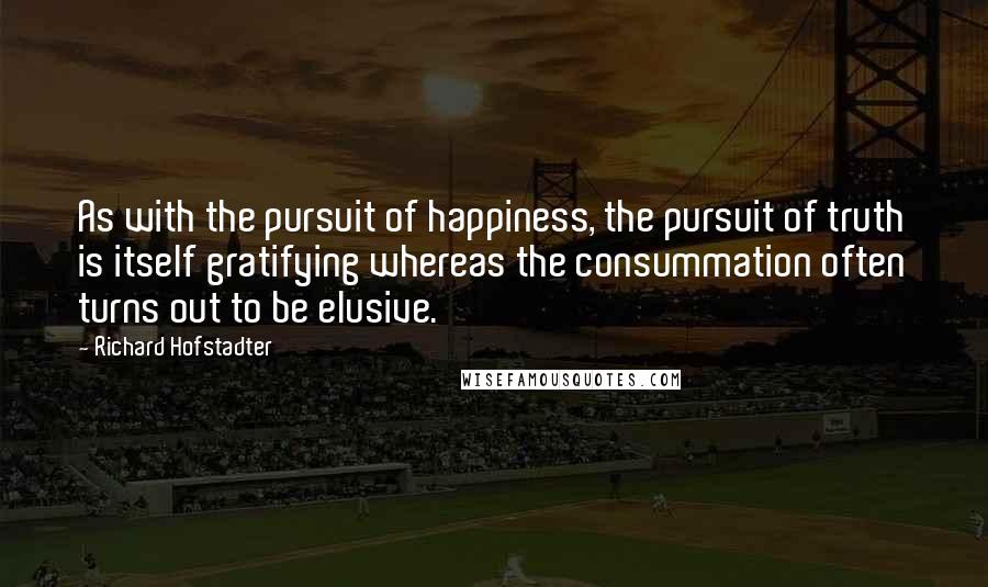 Richard Hofstadter Quotes: As with the pursuit of happiness, the pursuit of truth is itself gratifying whereas the consummation often turns out to be elusive.