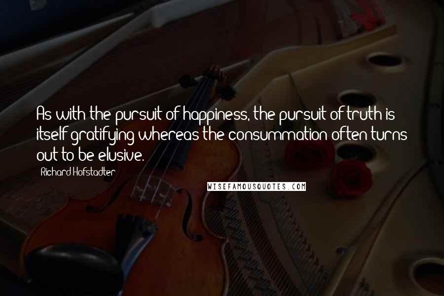 Richard Hofstadter Quotes: As with the pursuit of happiness, the pursuit of truth is itself gratifying whereas the consummation often turns out to be elusive.