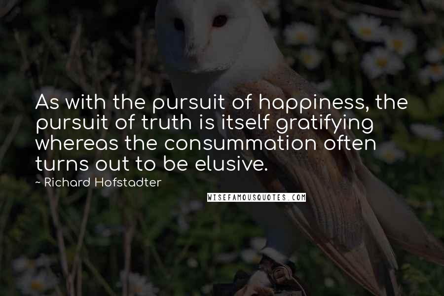 Richard Hofstadter Quotes: As with the pursuit of happiness, the pursuit of truth is itself gratifying whereas the consummation often turns out to be elusive.