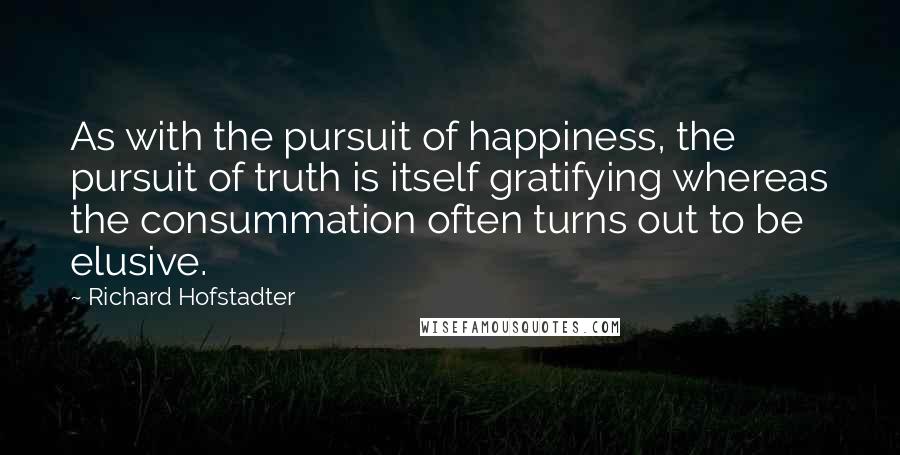 Richard Hofstadter Quotes: As with the pursuit of happiness, the pursuit of truth is itself gratifying whereas the consummation often turns out to be elusive.