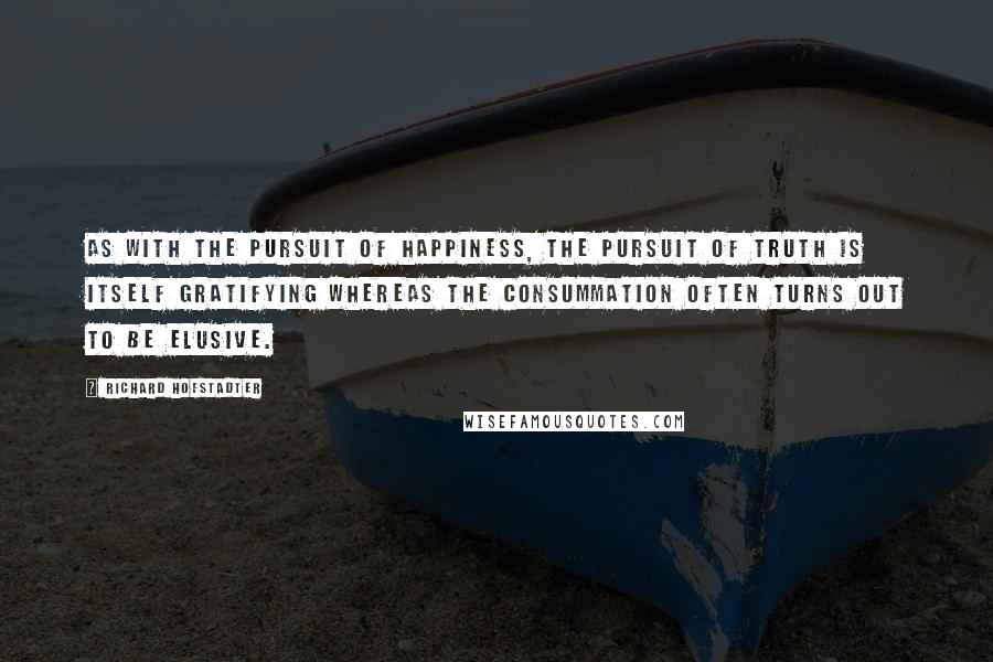 Richard Hofstadter Quotes: As with the pursuit of happiness, the pursuit of truth is itself gratifying whereas the consummation often turns out to be elusive.