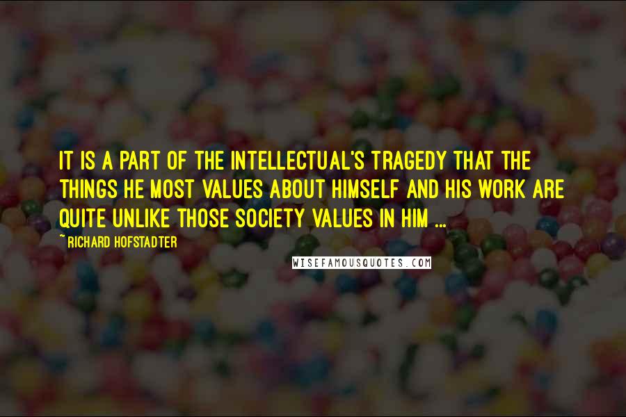 Richard Hofstadter Quotes: It is a part of the intellectual's tragedy that the things he most values about himself and his work are quite unlike those society values in him ...