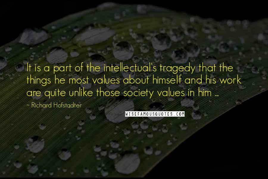 Richard Hofstadter Quotes: It is a part of the intellectual's tragedy that the things he most values about himself and his work are quite unlike those society values in him ...
