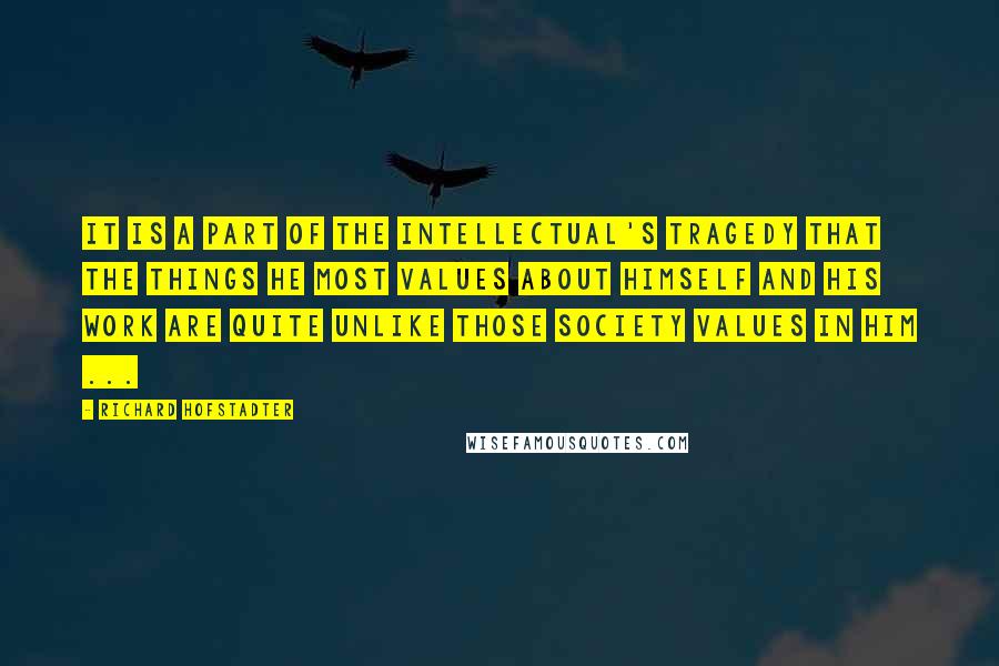 Richard Hofstadter Quotes: It is a part of the intellectual's tragedy that the things he most values about himself and his work are quite unlike those society values in him ...