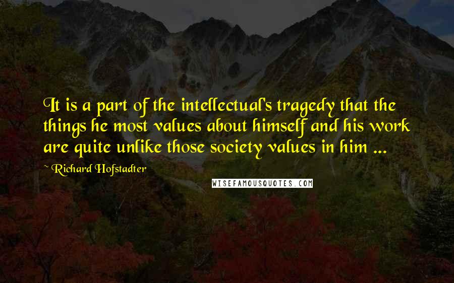 Richard Hofstadter Quotes: It is a part of the intellectual's tragedy that the things he most values about himself and his work are quite unlike those society values in him ...