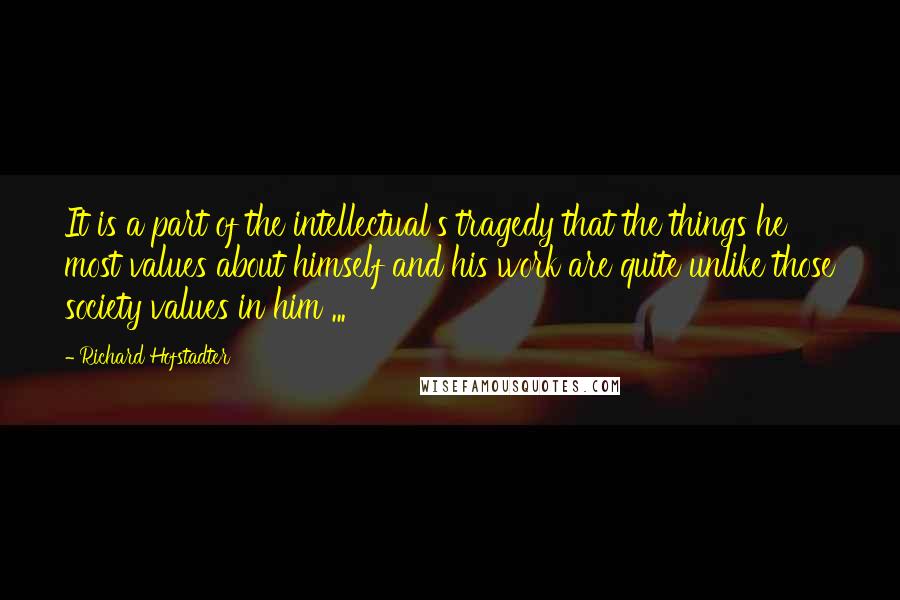 Richard Hofstadter Quotes: It is a part of the intellectual's tragedy that the things he most values about himself and his work are quite unlike those society values in him ...