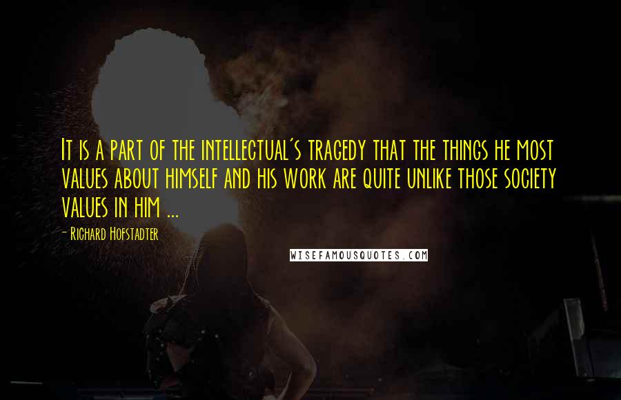 Richard Hofstadter Quotes: It is a part of the intellectual's tragedy that the things he most values about himself and his work are quite unlike those society values in him ...